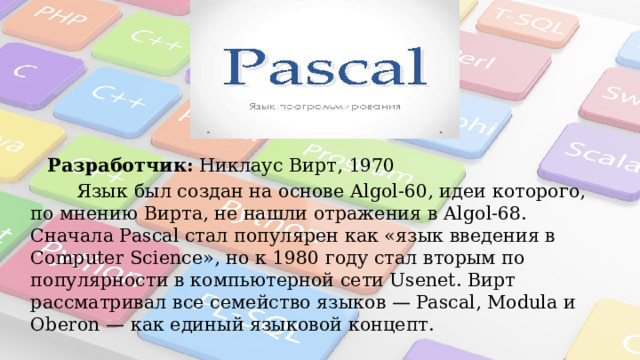 «Pascal» Разработчик:  Никлаус Вирт, 1970  Язык был создан на основе Algol-60, идеи которого, по мнению Вирта, не нашли отражения в Algol-68. Сначала Pascal стал популярен как «язык введения в Computer Science», но к 1980 году стал вторым по популярности в компьютерной сети Usenet. Вирт рассматривал все семейство языков — Pascal, Modula и Oberon — как единый языковой концепт. 