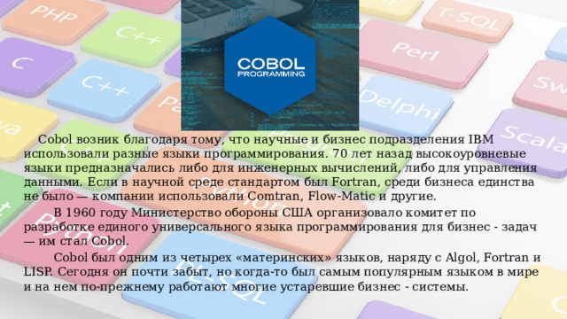 «Cobol»  Cobol возник благодаря тому, что научные и бизнес подразделения IBM использовали разные языки программирования. 70 лет назад высокоуровневые языки предназначались либо для инженерных вычислений, либо для управления данными. Если в научной среде стандартом был Fortran, среди бизнеса единства не было — компании использовали Comtran, Flow-Matic и другие.  В 1960 году Министерство обороны США организовало комитет по разработке единого универсального языка программирования для бизнес - задач — им стал Cobol.  Cobol был одним из четырех «материнских» языков, наряду с Algol, Fortran и LISP. Сегодня он почти забыт, но когда-то был самым популярным языком в мире и на нем по-прежнему работают многие устаревшие бизнес - системы. 