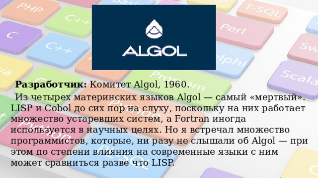 «Algol» Разработчик:  Комитет Algol, 1960. Из четырех материнских языков Algol — самый «мертвый». LISP и Cobol до сих пор на слуху, поскольку на них работает множество устаревших систем, а Fortran иногда используется в научных целях. Но я встречал множество программистов, которые, ни разу не слышали об Algol — при этом по степени влияния на современные языки с ним может сравниться разве что LISP. 