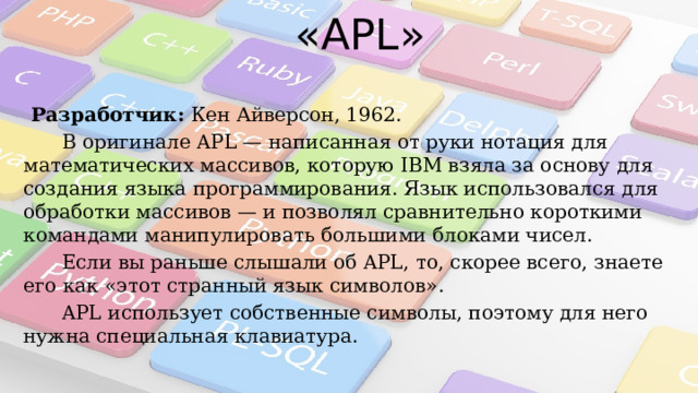 «APL» Разработчик:  Кен Айверсон, 1962.  В оригинале APL — написанная от руки нотация для математических массивов, которую IBM взяла за основу для создания языка программирования. Язык использовался для обработки массивов — и позволял сравнительно короткими командами манипулировать большими блоками чисел.  Если вы раньше слышали об APL, то, скорее всего, знаете его как «этот странный язык символов».  APL использует собственные символы, поэтому для него нужна специальная клавиатура. 
