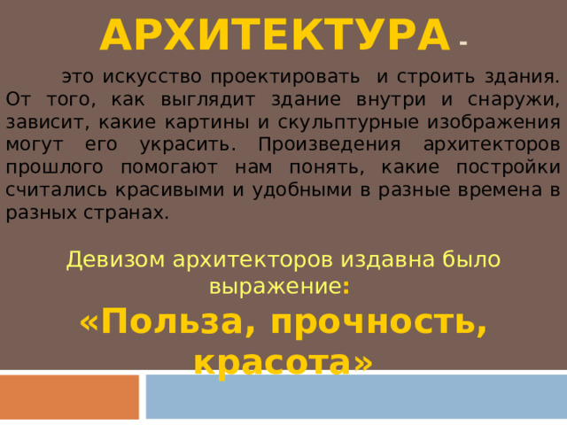 АРХИТЕКТУРА -  это искусство проектировать и строить здания. От того, как выглядит здание внутри и снаружи, зависит, какие картины и скульптурные изображения могут его украсить. Произведения архитекторов прошлого помогают нам понять, какие постройки считались красивыми и удобными в разные времена в разных странах. Девизом архитекторов издавна было выражение : «Польза, прочность, красота» 