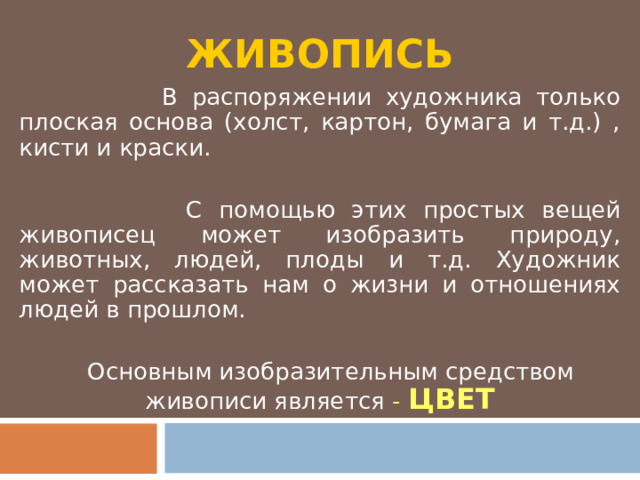 ЖИВОПИСЬ  В распоряжении художника только плоская основа (холст, картон, бумага и т.д.) , кисти и краски.  С помощью этих простых вещей живописец может изобразить природу, животных, людей, плоды и т.д. Художник может рассказать нам о жизни и отношениях людей в прошлом.  Основным изобразительным средством живописи является - ЦВЕТ 