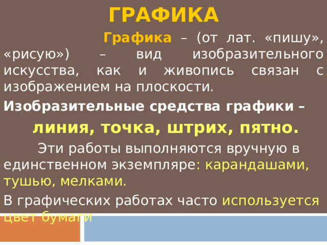 ГРАФИКА  Графика – (от лат. «пишу», «рисую») – вид изобразительного искусства, как и живопись связан с изображением на плоскости. Изобразительные средства графики –  линия, точка, штрих, пятно.  Эти работы выполняются вручную в единственном экземпляре : карандашами, тушью, мелками. В графических работах часто используется цвет бумаги 