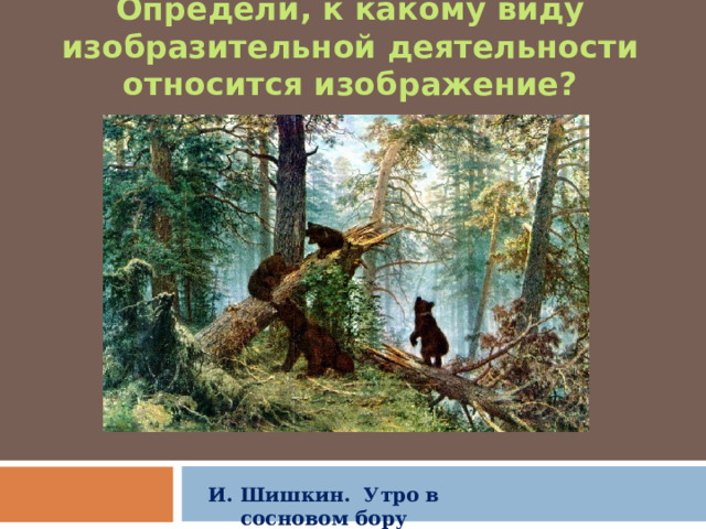Определи , к какому виду изобразительной деятельности относится изображение? И. Шишкин. Утро в сосновом бору 