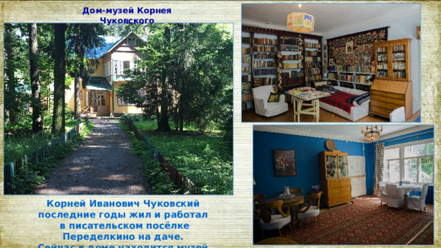 Дом-музей Корнея Чуковского   Корней Иванович Чуковский последние годы жил и работал в писательском посёлке Переделкино на даче. Сейчас в доме находится музей. 