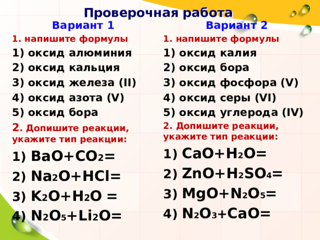 Проверочная работа Вариант 1 Вариант 2 1. напишите формулы 1. напишите формулы 1) оксид алюминия 1) оксид калия 2) оксид бора 2) оксид кальция 3) оксид фосфора (V) 3) оксид железа (II) 4) оксид азота (V) 4) оксид серы (VI) 5) оксид углерода (IV) 5) оксид бора 2. Допишите реакции, укажите тип реакции: 2 . Допишите реакции, укажите тип реакции: 1) BaО+CO 2 = 1) СаO+H 2 O= 2) Na 2 О+HCl= 2) ZnO+H 2 SO 4 = 3) K 2 O+H 2 O  = 3) MgO+N 2 O 5 = 4) N 2 O 5 +Li 2 O= 4) N 2 O 3 + CaO=   