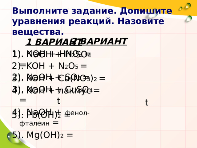 Выполните задание. Допишите уравнения реакций. Назовите вещества. 2 ВАРИАНТ 1). КOH + HNO 3 = 2). KOH + N 2 O 5 = 3). KOH + Cu(NO 3 ) 2 = 4). KOH + лакмус  = 5). Pb(OH) 2 = 1 ВАРИАНТ 1). NaOH + H 2 SO 4 = 2). NaOH + SO 3 = 3). NaOH + CuSO 4 = 4). NaOH + фенол-фталеин = 5). Mg(OH) 2 = t t 