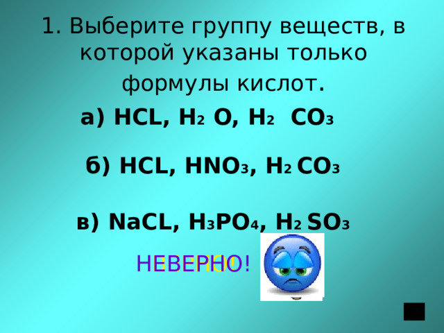 1. Выберите группу веществ, в которой указаны только формулы кислот . а) НСL, H 2 O, H 2 CO 3 б) НСL, HNO 3 , H 2 CO 3 в) NaСL, H 3 PO 4 , H 2 SO 3 ВЕРНО! НЕВЕРНО! 
