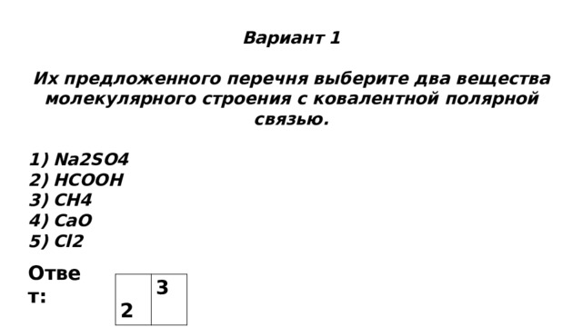 Вариант 1  Их предложенного перечня выберите два вещества молекулярного строения с ковалентной полярной связью.  Na2SO4 HCOOH CH4 CaO Cl2 Ответ:  2 3 