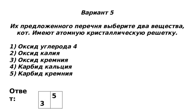 Вариант 5  Их предложенного перечня выберите два вещества, кот. Имеют атомную кристаллическую решетку.  Оксид углерода 4 Оксид калия Оксид кремния Карбид кальция Карбид кремния Ответ:  3 5 