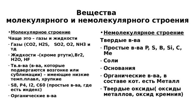 Вещества  молекулярного и немолекулярного строения Молекулярное строение Немолекулярное строение Чаще это – газы и жидкости Твердые в-ва Газы (CO2, H2S, SO2, O2, NH3 и тд Жидкости -(кроме ртути),Br2, H2O, HF Тв.в-ва (в-ва, которые подвергаются возгонке или сублимации) – имеющие низкие темп.плавл, хрупкие S8, P4, I2, C60 (простые в-ва, где есть индекс) Органические в-ва Простые в-ва P, S, B, Si, C, Me Cоли Основания Органические в-ва, в составе кот. есть Металл Твердые оксиды( оксиды металлов, оксид кремния)  