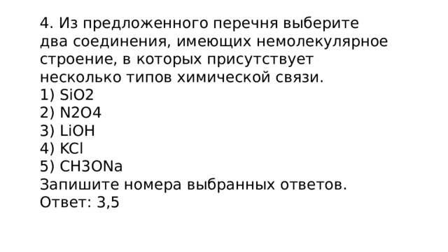 4. Из предложенного перечня выберите два соединения, имеющих немолекулярное строение, в которых присутствует несколько типов химической связи.  SiO2  N2O4  LiOH  KCl  CH3ONa Запишите номера выбранных ответов. Ответ: 3,5 