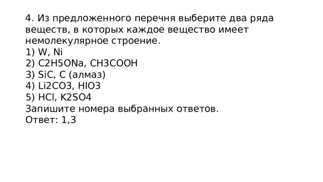 4. Из предложенного перечня выберите два ряда веществ, в которых каждое вещество имеет немолекулярное строение.  W, Ni  C2H5ONa, CH3COOH  SiC, C (алмаз)  Li2CO3, HIO3  HCl, K2SO4 Запишите номера выбранных ответов. Ответ: 1,3 