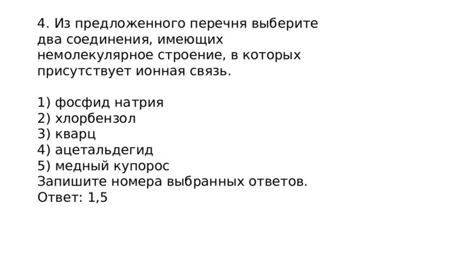 4. Из предложенного перечня выберите два соединения, имеющих немолекулярное строение, в которых присутствует ионная связь.  фосфид натрия  хлорбензол  кварц  ацетальдегид  медный купорос Запишите номера выбранных ответов. Ответ: 1,5 