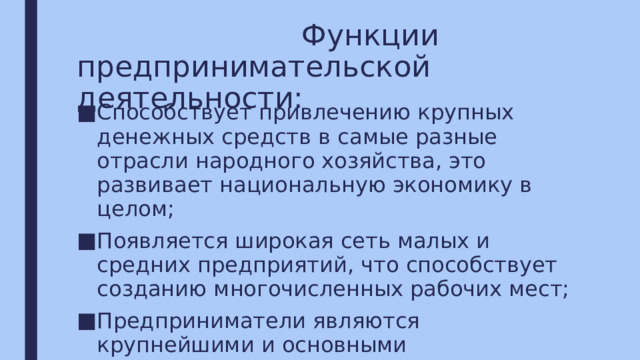  Функции  предпринимательской деятельности: Способствует привлечению крупных денежных средств в самые разные отрасли народного хозяйства, это развивает национальную экономику в целом; Появляется широкая сеть малых и средних предприятий, что способствует созданию многочисленных рабочих мест; Предприниматели являются крупнейшими и основными налогоплательщиками. 