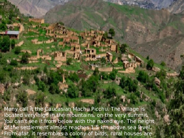 Many call it the Caucasian Machu Picchu. The village is located very high in the mountains, on the very summit. You can't see it from below with the naked eye. The height of the settlement almost reaches 1.5 km above sea level. From afar, it resembles a colony of birds, rural houses are like swallows' nests. 