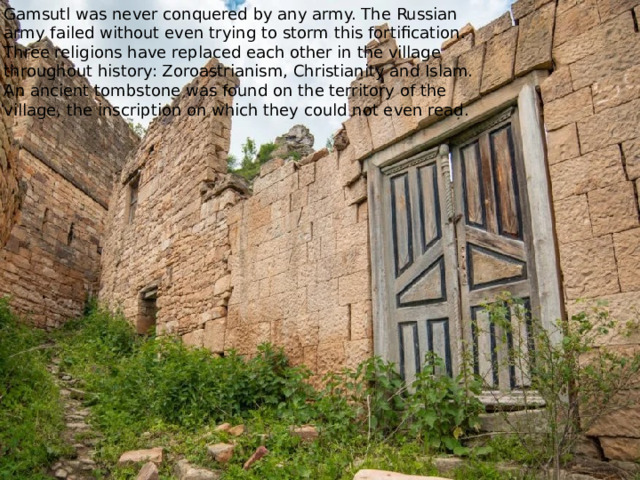 Gamsutl was never conquered by any army. The Russian army failed without even trying to storm this fortification. Three religions have replaced each other in the village throughout history: Zoroastrianism, Christianity and Islam. An ancient tombstone was found on the territory of the village, the inscription on which they could not even read. 