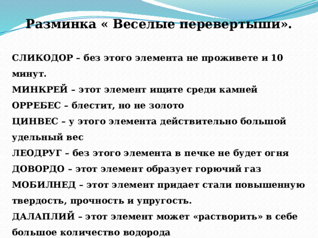 Разминка « Веселые перевертыши».  СЛИКОДОР – без этого элемента не проживете и 10 минут. МИНКРЕЙ – этот элемент ищите среди камней ОРРЕБЕС – блестит, но не золото ЦИНВЕС – у этого элемента действительно большой удельный вес ЛЕОДРУГ – без этого элемента в печке не будет огня ДОВОРДО – этот элемент образует горючий газ МОБИЛНЕД – этот элемент придает стали повышенную твердость, прочность и упругость. ДАЛАПЛИЙ – этот элемент может «растворить» в себе большое количество водорода АЛТАПИН – этот элемент дает один из лучших катализаторов 