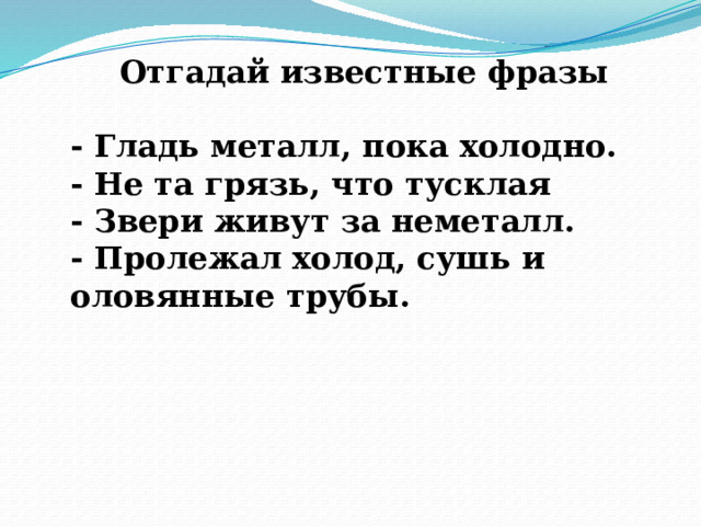 Отгадай известные фразы  - Гладь металл, пока холодно. - Не та грязь, что тусклая - Звери живут за неметалл. - Пролежал холод, сушь и оловянные трубы. 