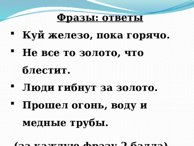 Фразы: ответы Куй железо, пока горячо. Не все то золото, что блестит. Люди гибнут за золото. Прошел огонь, воду и медные трубы.    (за каждую фразу 2 балла) 