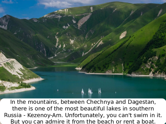 In the mountains, between Chechnya and Dagestan, there is one of the most beautiful lakes in southern Russia - Kezenoy-Am. Unfortunately, you can't swim in it. But you can admire it from the beach or rent a boat. 