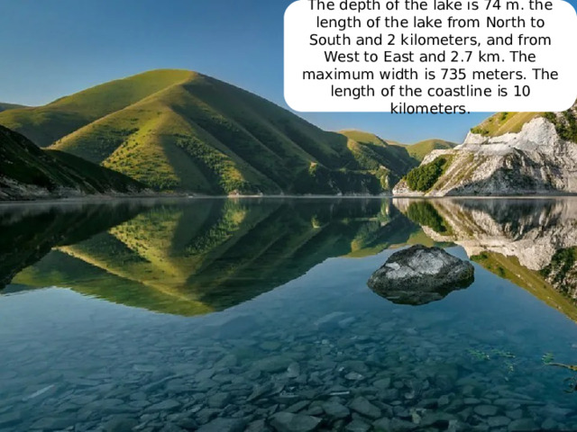 The depth of the lake is 74 m. the length of the lake from North to South and 2 kilometers, and from West to East and 2.7 km. The maximum width is 735 meters. The length of the coastline is 10 kilometers. 