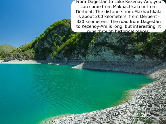 From Dagestan to Lake Kezenoy-Am, you can come from Makhachkala or from Derbent. The distance from Makhachkala is about 200 kilometers, from Derbent - 320 kilometers. The road from Dagestan to Kezenoy-Am is long, but interesting. It runs through historical places. 