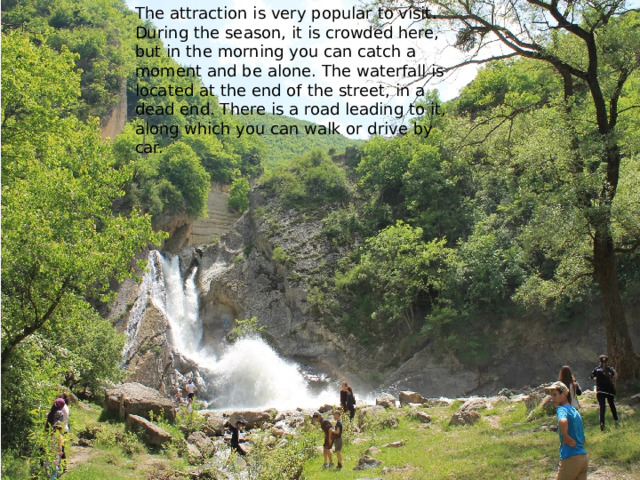 The attraction is very popular to visit. During the season, it is crowded here, but in the morning you can catch a moment and be alone. The waterfall is located at the end of the street, in a dead end. There is a road leading to it, along which you can walk or drive by car. 