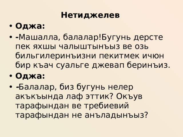 Нетиджелев Оджа: - Машалла, балалар!Бугунь дерсте пек яхшы чалыштынъыз ве озь бильгилеринъизни пекитмек ичюн бир къач суальге джевап беринъиз. Оджа: - Балалар, биз бугунь нелер акъкъында лаф эттик? Окъув тарафындан ве требиевий тарафындан не анъладынъыз?  