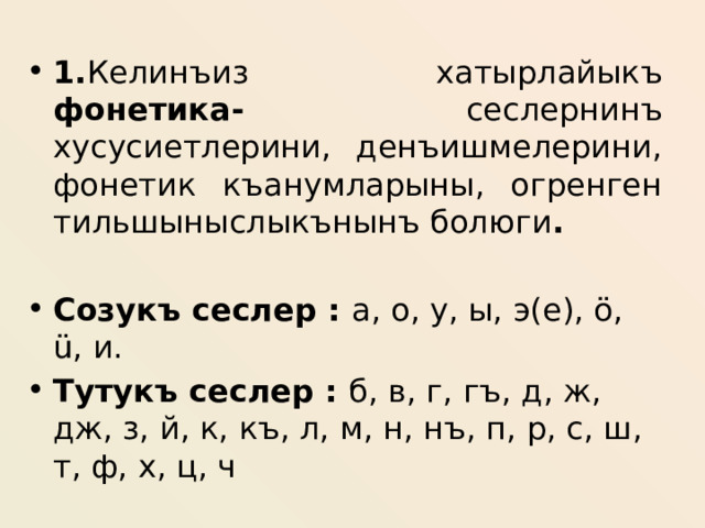 1. Келинъиз хатырлайыкъ фонетика- сеслернинъ хусусиетлерини, денъишмелерини, фонетик къанумларыны, огренген тильшыныслыкънынъ болюги .  Созукъ сеслер : а, о, у, ы, э(е), ö, ü, и. Тутукъ сеслер : б, в, г, гъ, д, ж, дж, з, й, к, къ, л, м, н, нъ, п, р, с, ш, т, ф, х, ц, ч  