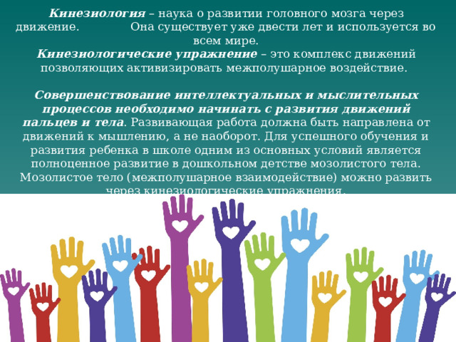 Кинезиология – наука о развитии головного мозга через движение. Она существует уже двести лет и используется во всем мире. Кинезиологические упражнение – это комплекс движений позволяющих активизировать межполушарное воздействие. Совершенствование интеллектуальных и мыслительных процессов необходимо начинать с развития движений пальцев и тела . Развивающая работа должна быть направлена от движений к мышлению, а не наоборот. Для успешного обучения и развития ребенка в школе одним из основных условий является полноценное развитие в дошкольном детстве мозолистого тела. Мозолистое тело (межполушарное взаимодействие) можно развить через кинезиологические упражнения. 