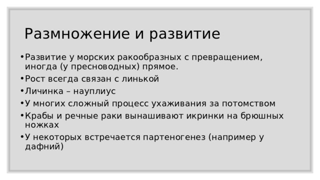 Размножение и развитие Развитие у морских ракообразных с превращением, иногда (у пресноводных) прямое. Рост всегда связан с линькой Личинка – науплиус У многих сложный процесс ухаживания за потомством Крабы и речные раки вынашивают икринки на брюшных ножках У некоторых встречается партеногенез (например у дафний) 