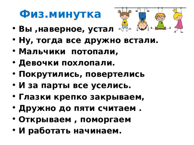  Физ.минутка Вы ,наверное, устали? Ну, тогда все дружно встали. Мальчики  потопали, Девочки похлопали. Покрутились, повертелись И за парты все уселись. Глазки крепко закрываем, Дружно до пяти считаем . Открываем , поморгаем И работать начинаем. 