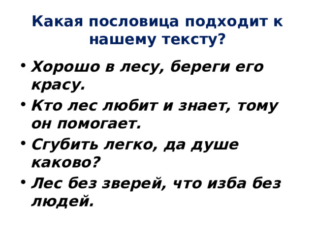 Какая пословица подходит к нашему тексту? Хорошо в лесу, береги его красу. Кто лес любит и знает, тому он помогает. Сгубить легко, да душе каково? Лес без зверей, что изба без людей. 