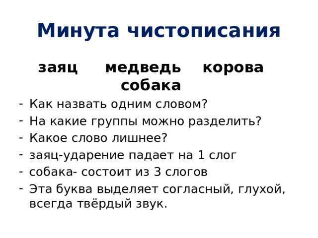 Минута чистописания заяц медведь корова собака Как назвать одним словом? На какие группы можно разделить? Какое слово лишнее? заяц-ударение падает на 1 слог собака- состоит из 3 слогов Эта буква выделяет согласный, глухой, всегда твёрдый звук. 