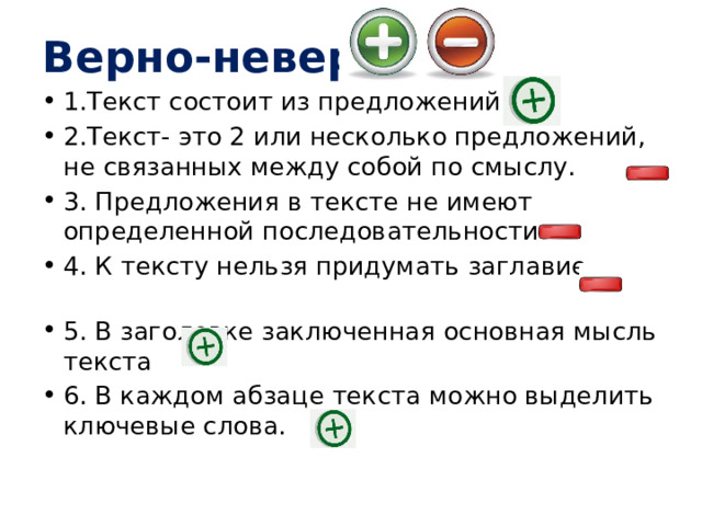 Верно-неверно 1.Текст состоит из предложений. 2.Текст- это 2 или несколько предложений, не связанных между собой по смыслу.   3. Предложения в тексте не имеют определенной последовательности. 4. К тексту нельзя придумать заглавие.           5. В заголовке заключенная основная мысль текста   6. В каждом абзаце текста можно выделить ключевые слова. 