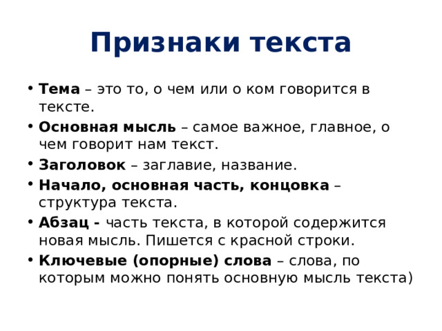 Признаки текста Тема  – это то, о чем или о ком говорится в тексте. Основная мысль  – самое важное, главное, о чем говорит нам текст. Заголовок  – заглавие, название. Начало, основная часть, концовка  – структура текста. Абзац -  часть текста, в которой содержится новая мысль. Пишется с красной строки. Ключевые (опорные) слова  – слова, по которым можно понять основную мысль текста) 