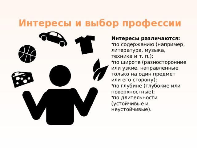 Интересы и выбор профессии   Интересы различаются: по содержанию (например, литература, музыка, техника и   т.   п.); по широте (разносторонние или узкие, направленные только на один предмет или его сторону); по глубине (глубокие или поверхностные); по длительности (устойчивые и неустойчивые). 