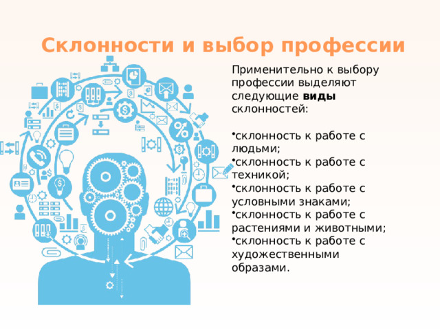 Склонности и выбор профессии   Применительно к выбору профессии выделяют следующие виды склонностей: склонность к работе с людьми; склонность к работе с техникой; склонность к работе с условными знаками; склонность к работе с растениями и животными; склонность к работе с художественными образами. 