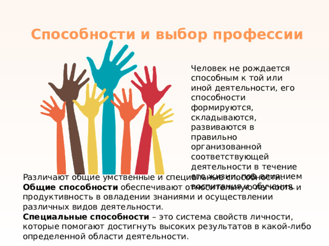 Способности и выбор профессии   Человек не рождается способным к той или иной деятельности, его способности формируются, складываются, развиваются в правильно организованной соответствующей деятельности в течение его жизни, под влиянием воспитания и обучения. Различают общие умственные и специальные способности. Общие способности  обеспечивают относительную легкость и продуктивность в овладении знаниями и осуществлении различных видов деятельности. Специальные способности  – это система свойств личности, которые помогают достигнуть высоких результатов в какой-либо определенной области деятельности.   