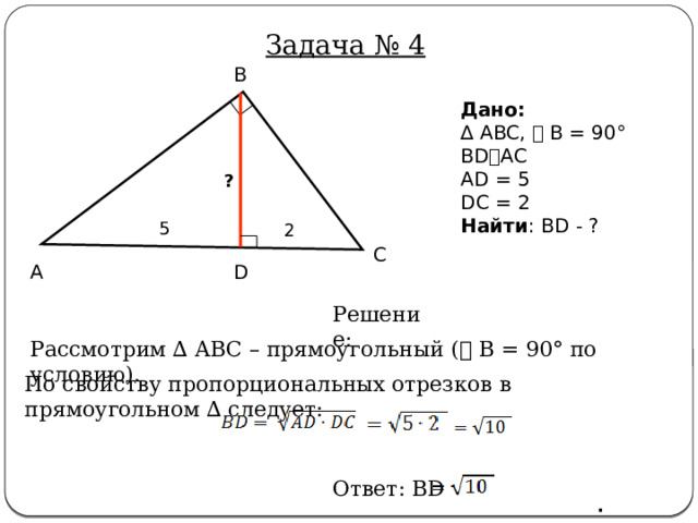 Задача № 4 B Дано:  ∆ ABC, ⦟ B = 90° BD⫠AC AD = 5 DC = 2 Найти : BD - ? ? 5 2 C A D  Решение: Рассмотрим ∆ ABC – прямоугольный ( ⦟ B = 90° по условию). По свойству пропорциональных отрезков в прямоугольном ∆ следует: Ответ: BD · 