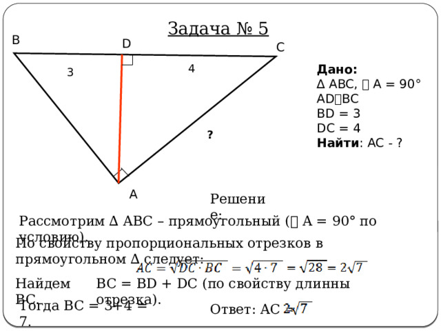 Задача № 5 B D C 4 Дано:  ∆ ABC, ⦟ A = 90° AD⫠BC BD = 3 DC = 4 Найти : AC - ? 3 ? A Решение: Рассмотрим ∆ ABC – прямоугольный ( ⦟ A = 90° по условию). По свойству пропорциональных отрезков в прямоугольном ∆ следует: Найдем BC. BC = BD + DC (по свойству длинны отрезка). Тогда BC = 3+4 = 7 . Ответ: AC = 
