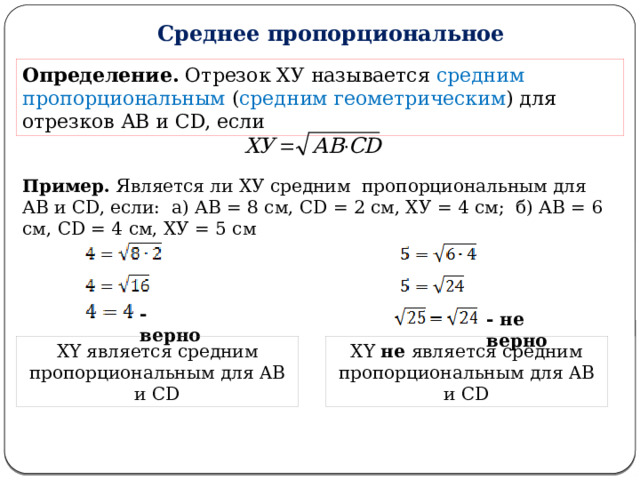 Среднее пропорциональное Определение. Отрезок ХУ называется средним пропорциональным ( средним геометрическим ) для отрезков АВ и CD, если Пример. Является ли ХУ средним пропорциональным для АВ и СD, если: а) АВ = 8 см, СD = 2 см, ХУ = 4 см; б) АВ = 6 см, СD = 4 см, ХУ = 5 см - верно - не верно XY является средним пропорциональным для AB и CD XY не является средним пропорциональным для AB и CD  