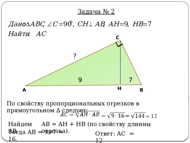 Задача № 2 С ? 9 7 Н В А По свойству пропорциональных отрезков в прямоугольном ∆ следует: AB = AH + HB (по свойству длинны отрезка). Найдем AB. Тогда AB = 9+7 = 16 . Ответ: AC = 12 