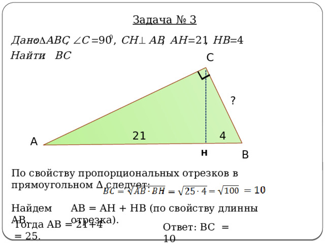 Задача № 3 С ? 21 4 А В Н По свойству пропорциональных отрезков в прямоугольном ∆ следует: AB = AH + HB (по свойству длинны отрезка). Найдем AB. Тогда AB = 21+4 = 25 . Ответ: BC = 10 