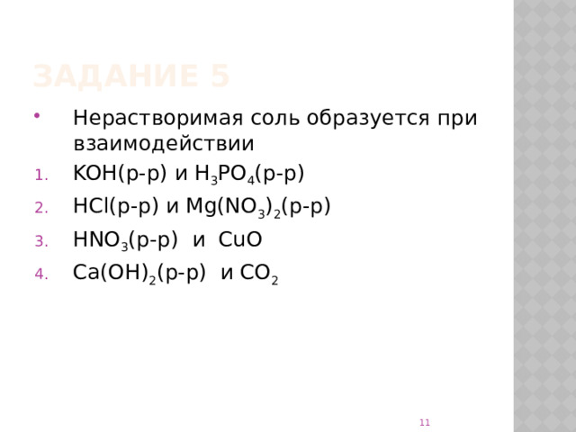 Задание 5 Нерастворимая соль образуется при взаимодействии KOH(р-р) и H 3 PO 4 (р-р) HCl(р-р) и Mg(NO 3 ) 2 (р-р) HNO 3 (р-р) и CuO Ca(OH) 2 (р-р) и CO 2  