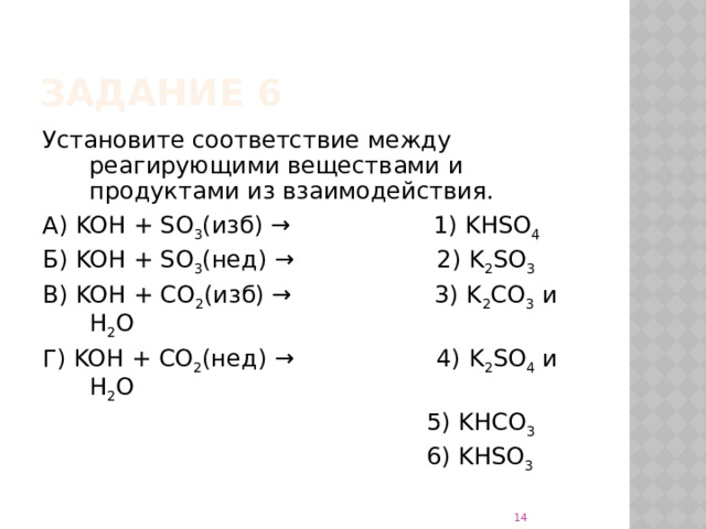 Задание 6 Установите соответствие между реагирующими веществами и продуктами из взаимодействия. А) KOH + SO 3 (изб) → 1) KHSO 4 Б) KOH + SO 3 (нед) → 2) K 2 SO 3 В) KOH + CO 2 (изб) → 3) K 2 CO 3 и H 2 O Г) KOH + CO 2 (нед) → 4) K 2 SO 4 и H 2 O  5) KHCO 3  6) KHSO 3  