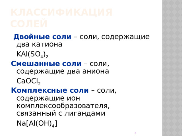 Классификация солей  Двойные соли – соли, содержащие два катиона  KAl(SO 4 ) 2 Смешанные соли – соли, содержащие два аниона  CaOCl 2 Комплексные соли – соли, содержащие ион комплексообразователя, связанный с лигандами  Na [Al(OH) 4 ]  