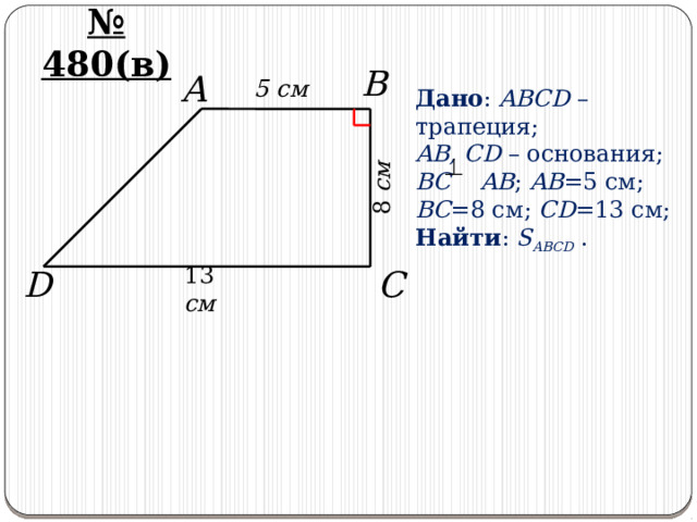 8 см № 480(в) B 5 cм A Дано : ABCD – трапеция; AB, CD – основания; BC AB ; AB =5 см; BC =8 см; CD =13 см; Найти : S ABCD . C D 13 см 