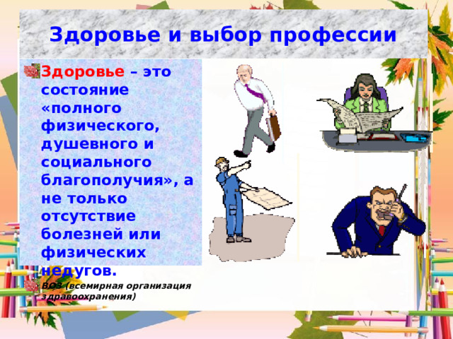 Здоровье и выбор профессии Здоровье  – это состояние «полного физического, душевного и социального благополучия», а не только отсутствие болезней или физических недугов. ВОЗ (всемирная организация здравоохранения) 